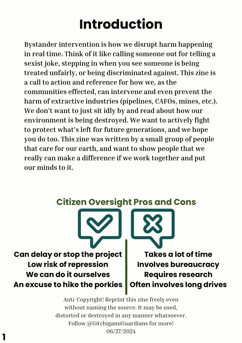 Introduction Bystander intervention is how we disrupt harm happening in real time. Think of it like calling someone out for telling a sexist joke, stepping in when you see someone is being treated unfairly, or being discriminated against. This zine is a call to action and reference for how we, as the communities effected, can intervene and even prevent the harm of extractive industries (pipelines, CAFOs, mines, etc.). We don’t want to just sit idly by and read about how our environment is being destroyed. We want to actively fight to protect what’s left for future generations, and we hope you do too. This zine was written by a small group of people that care for our earth, and want to show people that we really can make a difference if we work together and put our minds to it. Citizen Oversight Pros and Cons Can delay or stop the project Takes a lot of time Low risk of repression Involves bureaucracy We cando it ourselves Requires research An excuse to hike the porkies | Often involves long drives Anti-Copyright! Reprint this zine freely even without naming the source. It may be used, distorted or destroyed in any manner whatsoever. Follow @GitchigamiGuardians for more! 06/27/2024